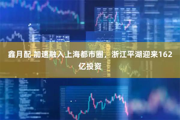 鑫月配 加速融入上海都市圈，浙江平湖迎来162亿投资