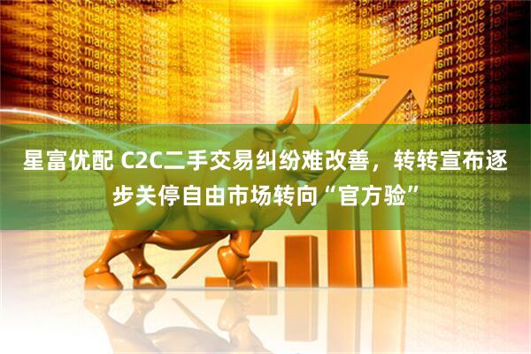 星富优配 C2C二手交易纠纷难改善，转转宣布逐步关停自由市场转向“官方验”