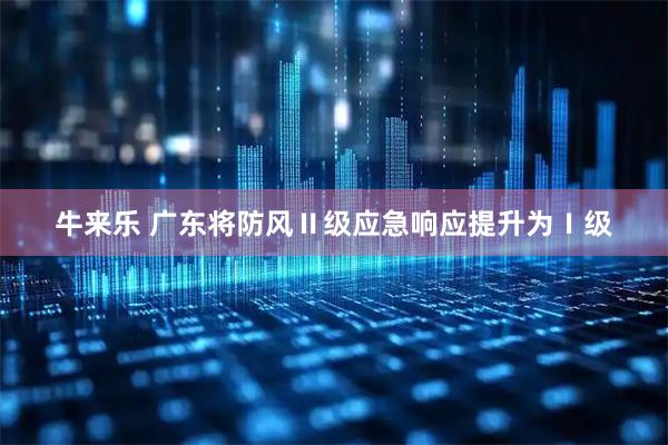 牛来乐 广东将防风Ⅱ级应急响应提升为Ⅰ级