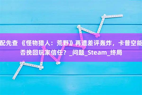 配先查 《怪物猎人：荒野》再遭差评轰炸，卡普空能否挽回玩家信任？_问题_Steam_终局