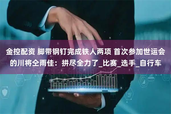 金控配资 脚带钢钉完成铁人两项 首次参加世运会的川将仝雨佳：拼尽全力了_比赛_选手_自行车