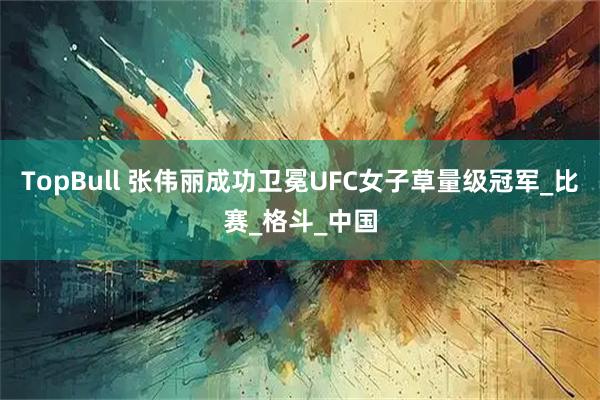 TopBull 张伟丽成功卫冕UFC女子草量级冠军_比赛_格斗_中国
