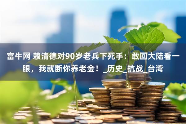 富牛网 赖清德对90岁老兵下死手：敢回大陆看一眼，我就断你养老金！_历史_抗战_台湾