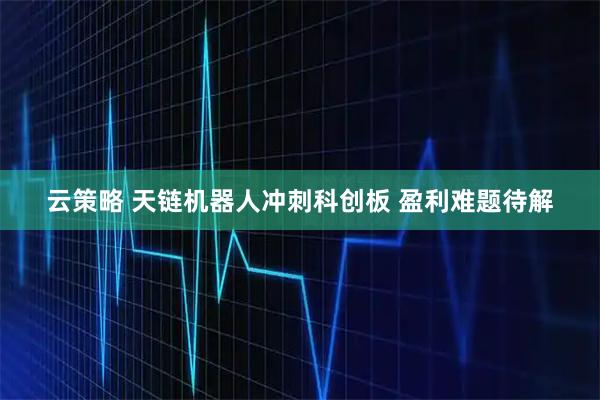 云策略 天链机器人冲刺科创板 盈利难题待解