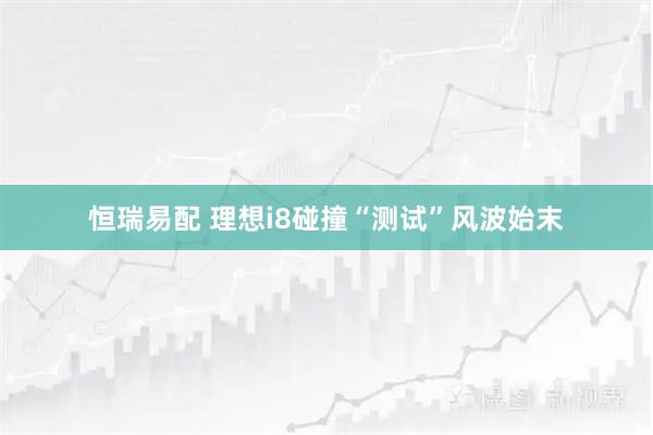 恒瑞易配 理想i8碰撞“测试”风波始末