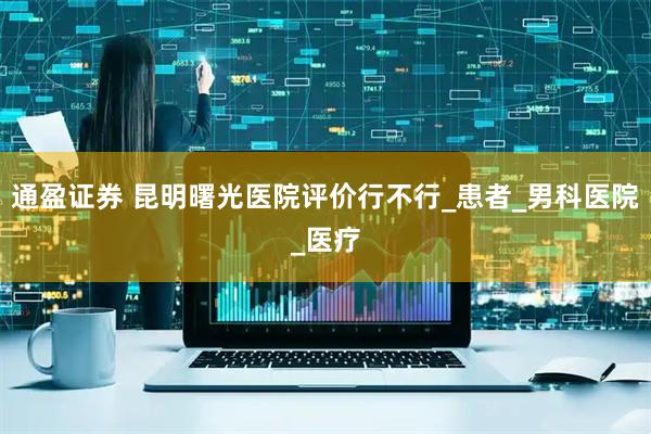 通盈证券 昆明曙光医院评价行不行_患者_男科医院_医疗