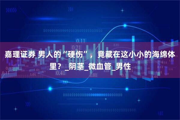 嘉理证券 男人的“硬伤”，竟藏在这小小的海绵体里？_阴茎_微血管_男性
