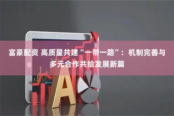富豪配资 高质量共建“一带一路”：机制完善与多元合作共绘发展新篇