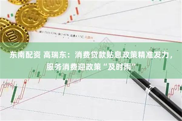 东南配资 高瑞东：消费贷款贴息政策精准发力，服务消费迎政策“及时雨”