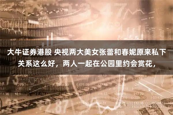 大牛证券港股 央视两大美女张蕾和春妮原来私下关系这么好，两人一起在公园里约会赏花，