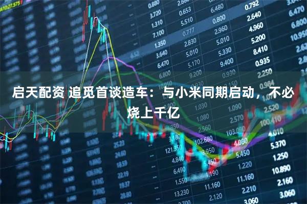 启天配资 追觅首谈造车：与小米同期启动，不必烧上千亿