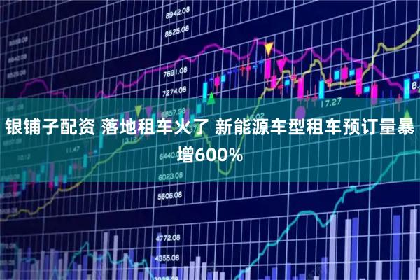 银铺子配资 落地租车火了 新能源车型租车预订量暴增600%