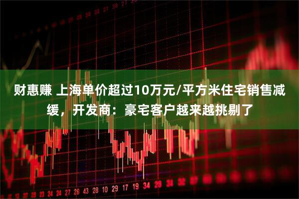 财惠赚 上海单价超过10万元/平方米住宅销售减缓，开发商：豪宅客户越来越挑剔了