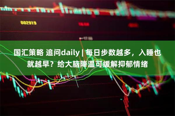 国汇策略 追问daily | 每日步数越多，入睡也就越早？给大脑降温可缓解抑郁情绪