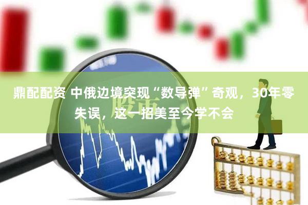 鼎配配资 中俄边境突现“数导弹”奇观，30年零失误，这一招美至今学不会