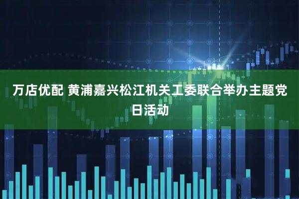 万店优配 黄浦嘉兴松江机关工委联合举办主题党日活动