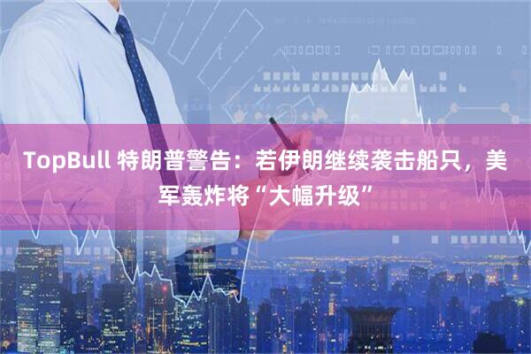 TopBull 特朗普警告：若伊朗继续袭击船只，美军轰炸将“大幅升级”