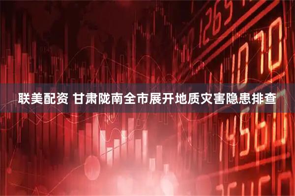 联美配资 甘肃陇南全市展开地质灾害隐患排查