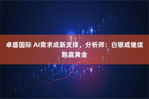 卓盛国际 AI需求成新支撑，分析师：白银或继续跑赢黄金