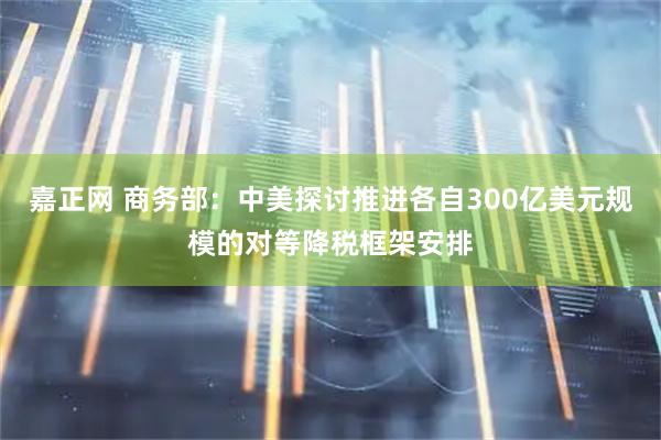 嘉正网 商务部：中美探讨推进各自300亿美元规模的对等降税框架安排