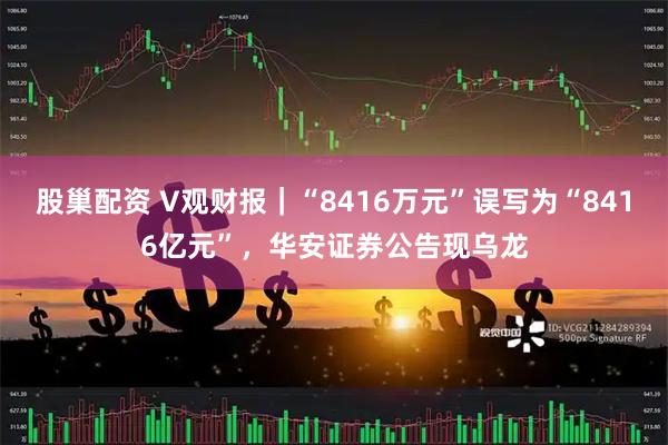 股巢配资 V观财报｜“8416万元”误写为“8416亿元”，华安证券公告现乌龙