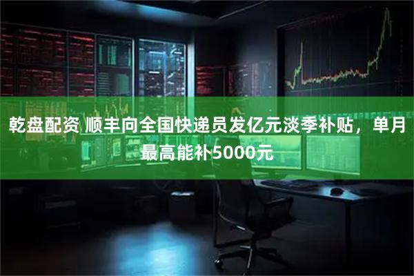 乾盘配资 顺丰向全国快递员发亿元淡季补贴，单月最高能补5000元